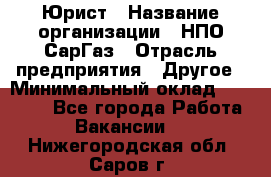 Юрист › Название организации ­ НПО СарГаз › Отрасль предприятия ­ Другое › Минимальный оклад ­ 15 000 - Все города Работа » Вакансии   . Нижегородская обл.,Саров г.